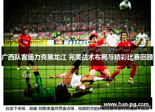 广西队客场力克黑龙江 完美战术布局与精彩比赛回顾