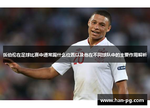 张伯伦在足球比赛中通常踢什么位置以及他在不同球队中的主要作用解析 张伯伦在足球比赛中通常踢什么位置以及他在不同球队中的主要作用解析