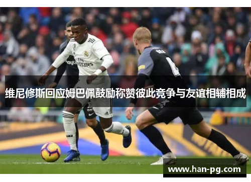 维尼修斯回应姆巴佩鼓励称赞彼此竞争与友谊相辅相成