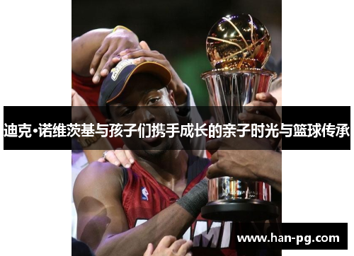 迪克·诺维茨基与孩子们携手成长的亲子时光与篮球传承