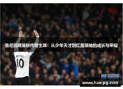 鲁尼回顾曼联传奇生涯:从少年天才到红魔领袖的成长与荣耀 鲁尼回顾曼联传奇生涯:从少年天才到红魔领袖的成长与荣耀