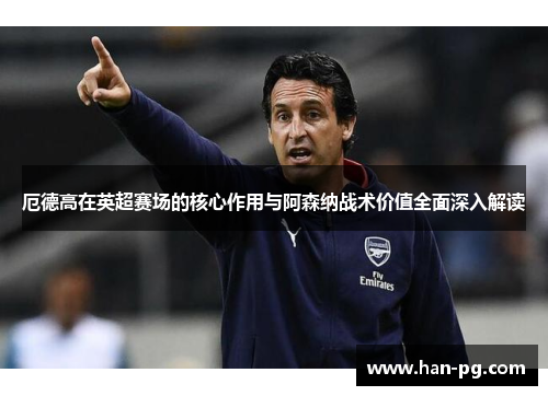 厄德高在英超赛场的核心作用与阿森纳战术价值全面深入解读