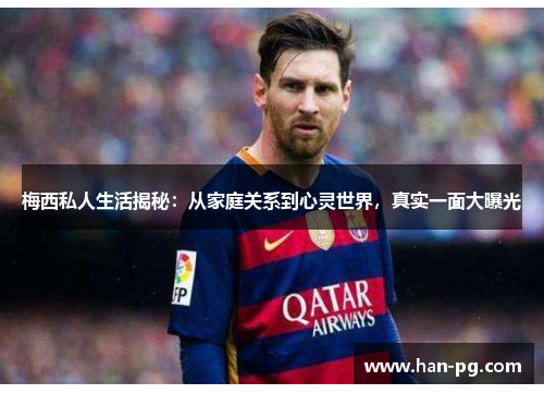 梅西私人生活揭秘：从家庭关系到心灵世界，真实一面大曝光