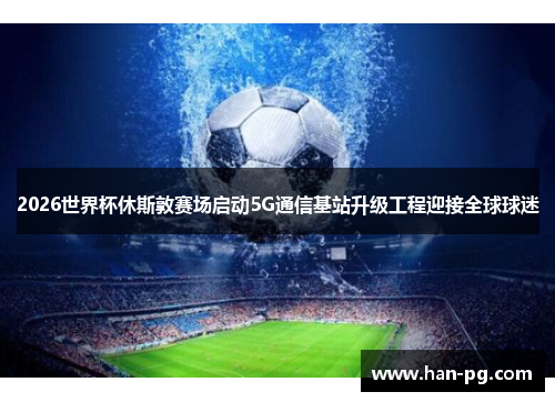 2026世界杯休斯敦赛场启动5G通信基站升级工程迎接全球球迷