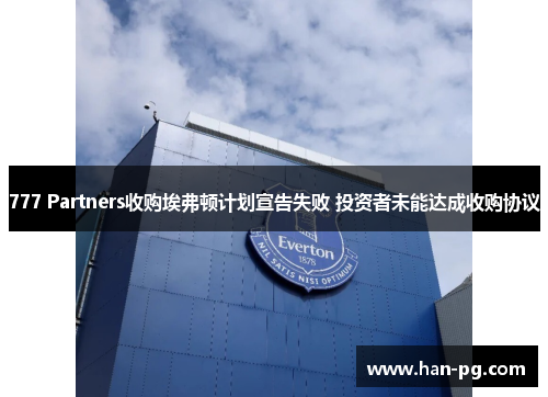 777 Partners收购埃弗顿计划宣告失败 投资者未能达成收购协议