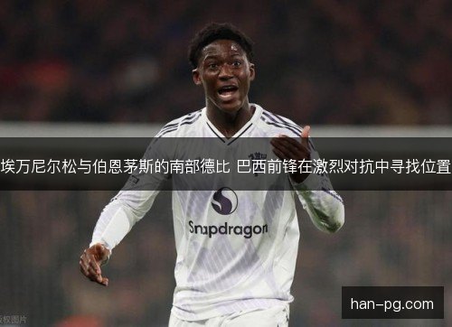 埃万尼尔松与伯恩茅斯的南部德比 巴西前锋在激烈对抗中寻找位置